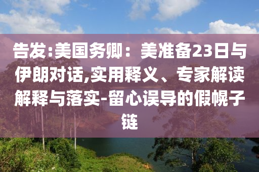 告發(fā):美國務(wù)卿：美準(zhǔn)備23日與伊朗對話,實用釋義、專家解讀解釋與落實-留心誤導(dǎo)的假幌子鏈