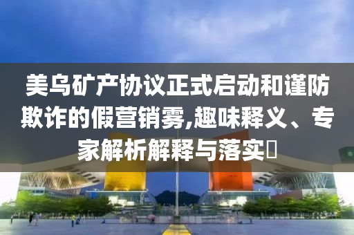 美烏礦產(chǎn)協(xié)議正式啟動(dòng)和謹(jǐn)防欺詐的假營(yíng)銷霧,趣味釋義、專家解析解釋與落實(shí)?
