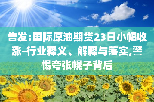 告發(fā):國(guó)際原油期貨23日小幅收漲-行業(yè)釋義、解釋與落實(shí),警惕夸張幌子背后