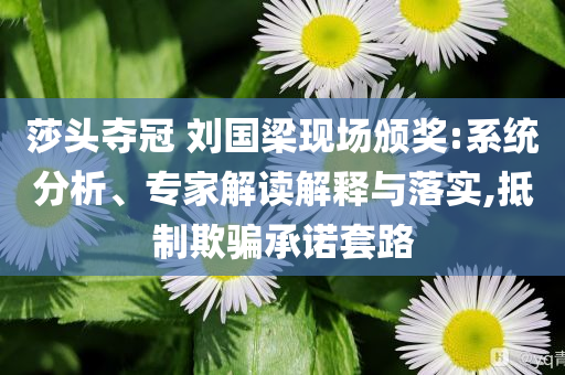 莎頭奪冠 劉國梁現(xiàn)場頒獎:系統(tǒng)分析、專家解讀解釋與落實,抵制欺騙承諾套路
