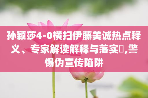 孫穎莎4-0橫掃伊藤美誠熱點釋義、專家解讀解釋與落實?,警惕偽宣傳陷阱