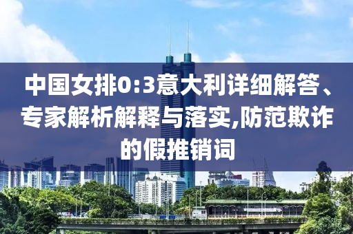 中國女排0:3意大利詳細(xì)解答、專家解析解釋與落實,防范欺詐的假推銷詞
