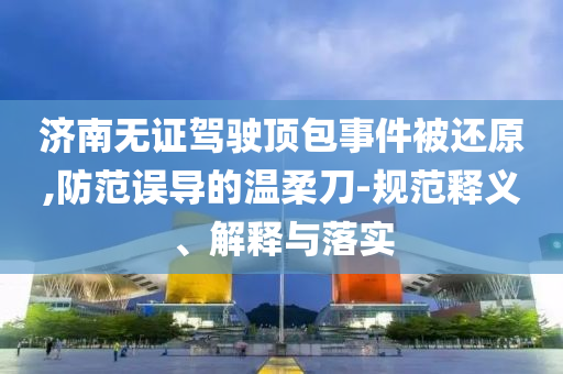 濟南無證駕駛頂包事件被還原,防范誤導的溫柔刀-規(guī)范釋義、解釋與落實