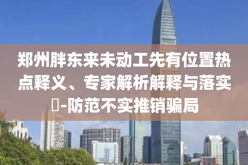鄭州胖東來未動(dòng)工先有位置熱點(diǎn)釋義、專家解析解釋與落實(shí)?-防范不實(shí)推銷騙局