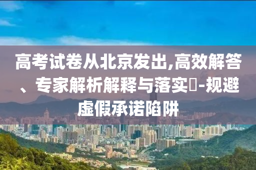 高考試卷從北京發(fā)出,高效解答、專家解析解釋與落實?-規(guī)避虛假承諾陷阱