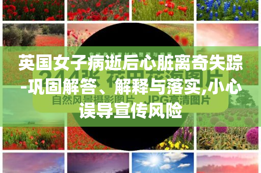 英國女子病逝后心臟離奇失蹤-鞏固解答、解釋與落實,小心誤導宣傳風險