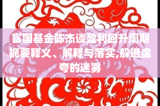 富國基金陳杰談盈利回升周期扼要釋義、解釋與落實,躲避虛夸的迷霧