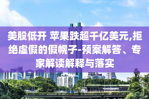 美股低開 蘋果跌超千億美元,拒絕虛假的假幌子-預(yù)案解答、專家解讀解釋與落實(shí)