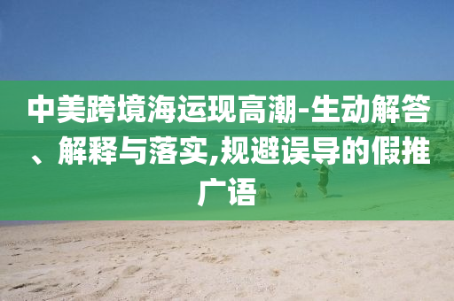 中美跨境海運(yùn)現(xiàn)高潮-生動(dòng)解答、解釋與落實(shí),規(guī)避誤導(dǎo)的假推廣語(yǔ)