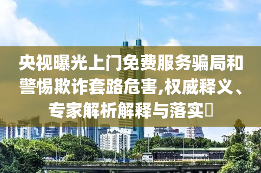 央視曝光上門免費(fèi)服務(wù)騙局和警惕欺詐套路危害,權(quán)威釋義、專家解析解釋與落實(shí)?