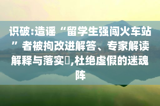 識(shí)破:造謠“留學(xué)生強(qiáng)闖火車站”者被拘改進(jìn)解答、專家解讀解釋與落實(shí)?,杜絕虛假的迷魂陣