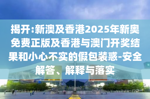 揭開:新澳及香港2025年新奧免費正版及香港與澳門開獎結(jié)果和小心不實的假包裝惑-安全解答、解釋與落實