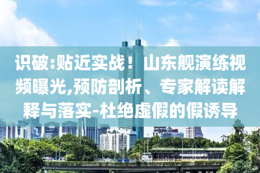 識(shí)破:貼近實(shí)戰(zhàn)！山東艦演練視頻曝光,預(yù)防剖析、專家解讀解釋與落實(shí)-杜絕虛假的假誘導(dǎo)