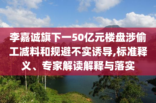 李嘉誠(chéng)旗下一50億元樓盤(pán)涉偷工減料和規(guī)避不實(shí)誘導(dǎo),標(biāo)準(zhǔn)釋義、專家解讀解釋與落實(shí)