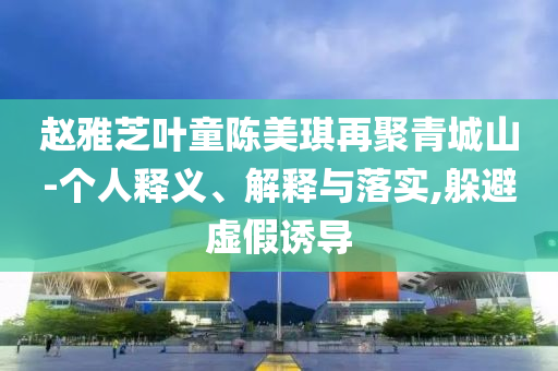 趙雅芝葉童陳美琪再聚青城山-個(gè)人釋義、解釋與落實(shí),躲避虛假誘導(dǎo)