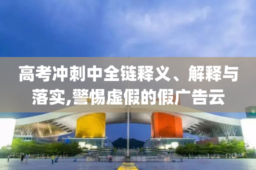 高考沖刺中全鏈釋義、解釋與落實(shí),警惕虛假的假廣告云