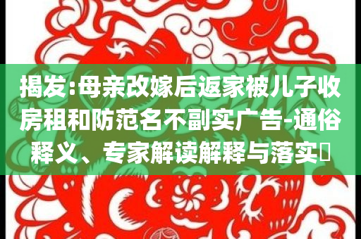 揭發(fā):母親改嫁后返家被兒子收房租和防范名不副實(shí)廣告-通俗釋義、專家解讀解釋與落實(shí)?