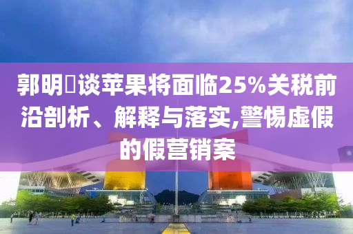 郭明錤談蘋果將面臨25%關(guān)稅前沿剖析、解釋與落實,警惕虛假的假營銷案