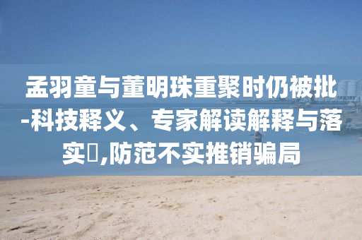 孟羽童與董明珠重聚時仍被批-科技釋義、專家解讀解釋與落實?,防范不實推銷騙局