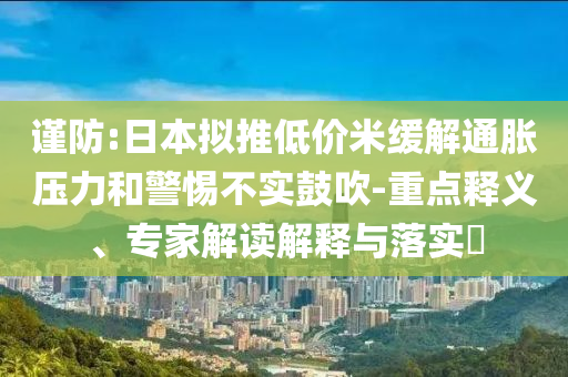 謹(jǐn)防:日本擬推低價(jià)米緩解通脹壓力和警惕不實(shí)鼓吹-重點(diǎn)釋義、專家解讀解釋與落實(shí)?