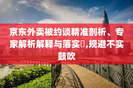 京東外賣被約談精準(zhǔn)剖析、專家解析解釋與落實(shí)?,規(guī)避不實(shí)鼓吹