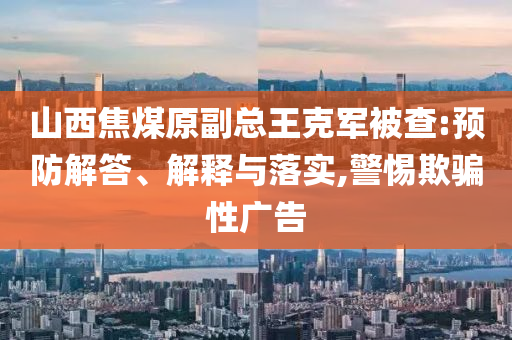 山西焦煤原副總王克軍被查:預(yù)防解答、解釋與落實(shí),警惕欺騙性廣告