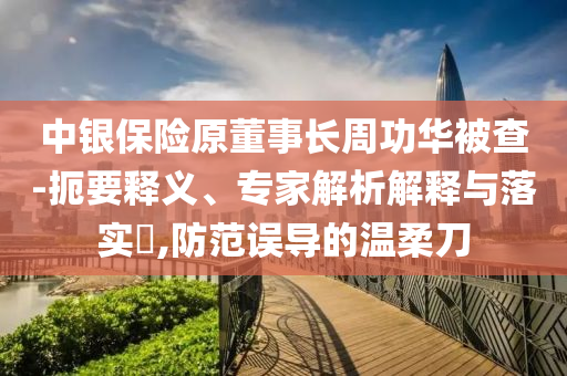 中銀保險原董事長周功華被查-扼要釋義、專家解析解釋與落實?,防范誤導(dǎo)的溫柔刀
