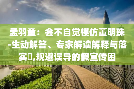 孟羽童：會(huì)不自覺模仿董明珠-生動(dòng)解答、專家解讀解釋與落實(shí)?,規(guī)避誤導(dǎo)的假宣傳困