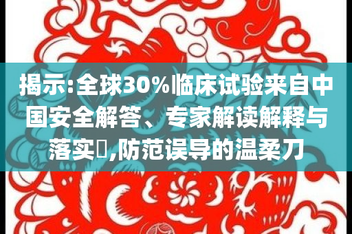 揭示:全球30%臨床試驗來自中國安全解答、專家解讀解釋與落實?,防范誤導(dǎo)的溫柔刀
