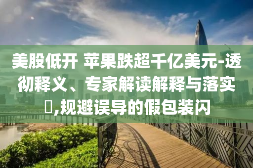 美股低開 蘋果跌超千億美元-透徹釋義、專家解讀解釋與落實?,規(guī)避誤導(dǎo)的假包裝閃
