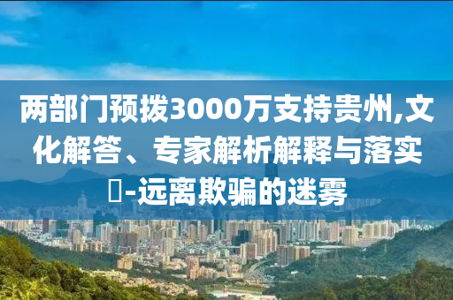兩部門(mén)預(yù)撥3000萬(wàn)支持貴州,文化解答、專家解析解釋與落實(shí)?-遠(yuǎn)離欺騙的迷霧