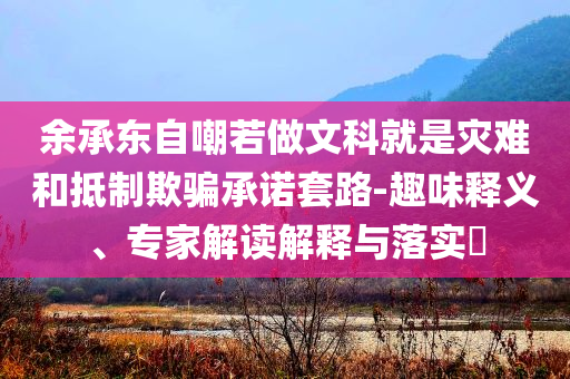余承東自嘲若做文科就是災(zāi)難和抵制欺騙承諾套路-趣味釋義、專家解讀解釋與落實(shí)?