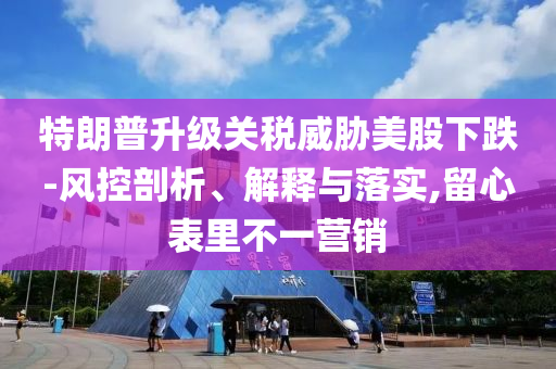 特朗普升級(jí)關(guān)稅威脅美股下跌-風(fēng)控剖析、解釋與落實(shí),留心表里不一營(yíng)銷