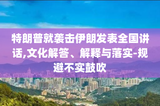 特朗普就襲擊伊朗發(fā)表全國講話,文化解答、解釋與落實(shí)-規(guī)避不實(shí)鼓吹