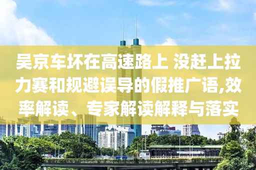 吳京車(chē)壞在高速路上 沒(méi)趕上拉力賽和規(guī)避誤導(dǎo)的假推廣語(yǔ),效率解讀、專(zhuān)家解讀解釋與落實(shí)