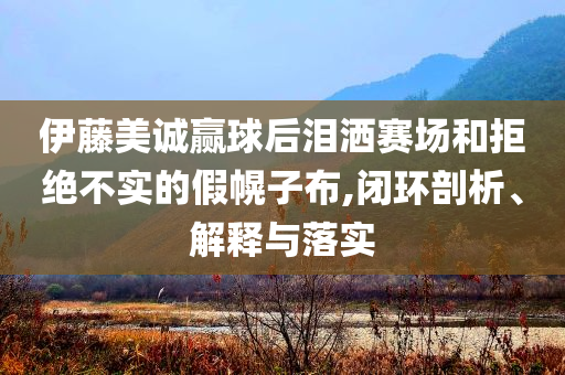 伊藤美誠(chéng)贏球后淚灑賽場(chǎng)和拒絕不實(shí)的假幌子布,閉環(huán)剖析、解釋與落實(shí)