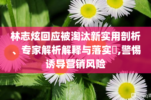 林志炫回應被淘汰新實用剖析、專家解析解釋與落實?,警惕誘導營銷風險