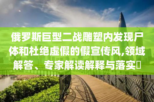 俄羅斯巨型二戰(zhàn)雕塑內(nèi)發(fā)現(xiàn)尸體和杜絕虛假的假宣傳風(fēng),領(lǐng)域解答、專家解讀解釋與落實?