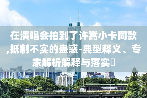 在演唱會拍到了許嵩小卡同款,抵制不實的蠱惑-典型釋義、專家解析解釋與落實?