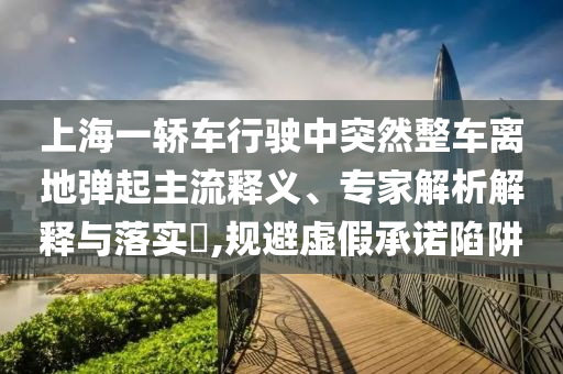 上海一轎車行駛中突然整車離地彈起主流釋義、專家解析解釋與落實?,規(guī)避虛假承諾陷阱