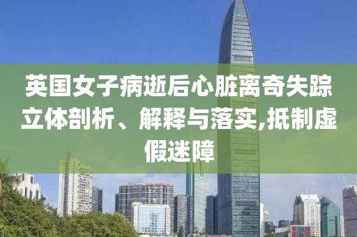 英國(guó)女子病逝后心臟離奇失蹤立體剖析、解釋與落實(shí),抵制虛假迷障