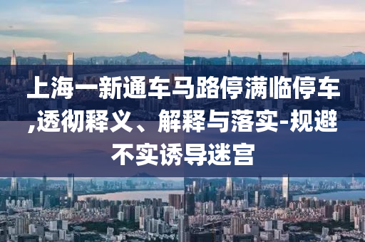 上海一新通車馬路停滿臨停車,透徹釋義、解釋與落實(shí)-規(guī)避不實(shí)誘導(dǎo)迷宮