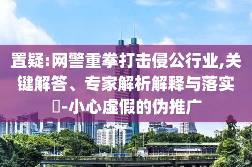 置疑:網(wǎng)警重拳打擊侵公行業(yè),關(guān)鍵解答、專(zhuān)家解析解釋與落實(shí)?-小心虛假的偽推廣