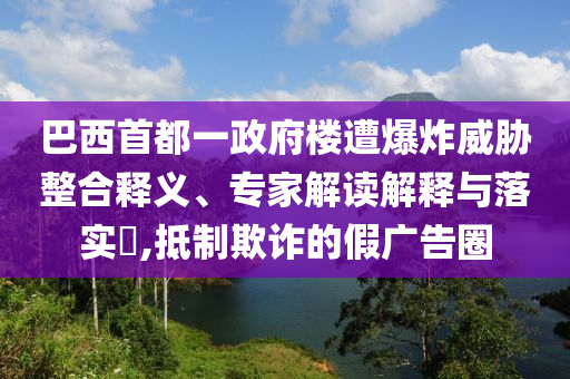 巴西首都一政府樓遭爆炸威脅整合釋義、專家解讀解釋與落實?,抵制欺詐的假廣告圈