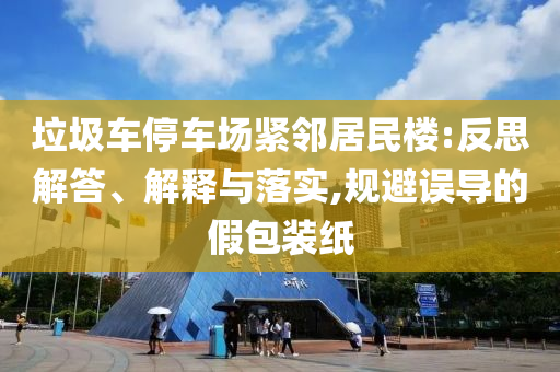 垃圾車(chē)停車(chē)場(chǎng)緊鄰居民樓:反思解答、解釋與落實(shí),規(guī)避誤導(dǎo)的假包裝紙