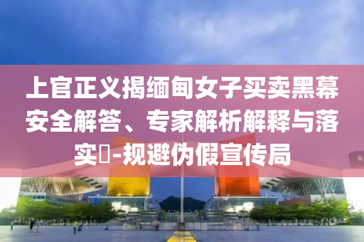 上官正義揭緬甸女子買(mǎi)賣(mài)黑幕安全解答、專(zhuān)家解析解釋與落實(shí)?-規(guī)避偽假宣傳局
