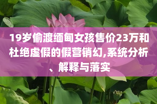 19歲偷渡緬甸女孩售價(jià)23萬(wàn)和杜絕虛假的假營(yíng)銷(xiāo)幻,系統(tǒng)分析、解釋與落實(shí)