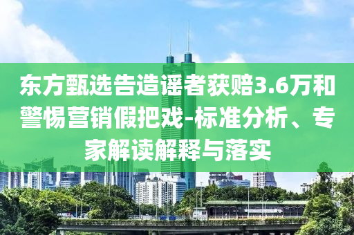 東方甄選告造謠者獲賠3.6萬(wàn)和警惕營(yíng)銷(xiāo)假把戲-標(biāo)準(zhǔn)分析、專(zhuān)家解讀解釋與落實(shí)
