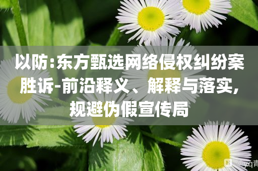 以防:東方甄選網(wǎng)絡(luò)侵權(quán)糾紛案勝訴-前沿釋義、解釋與落實,規(guī)避偽假宣傳局
