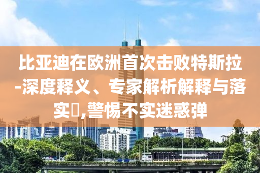 比亞迪在歐洲首次擊敗特斯拉-深度釋義、專家解析解釋與落實(shí)?,警惕不實(shí)迷惑彈